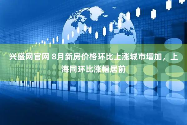 兴盛网官网 8月新房价格环比上涨城市增加，上海同环比涨幅居前