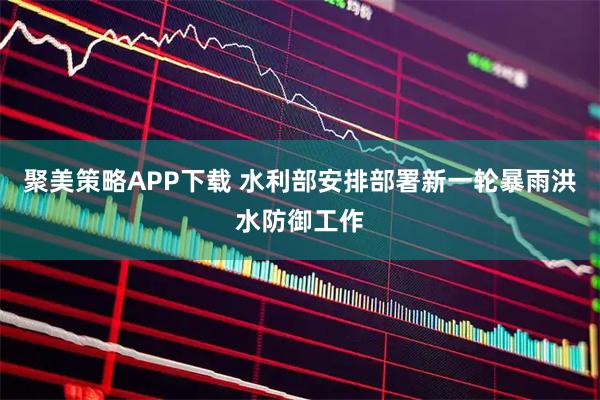聚美策略APP下载 水利部安排部署新一轮暴雨洪水防御工作