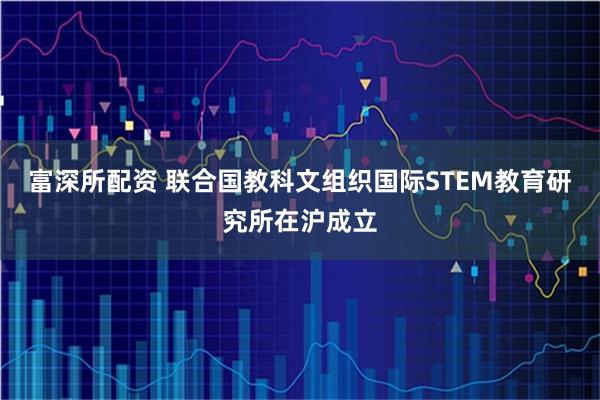 富深所配资 联合国教科文组织国际STEM教育研究所在沪成立