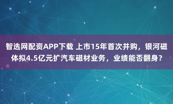 智选网配资APP下载 上市15年首次并购，银河磁体拟4.5亿元扩汽车磁材业务，业绩能否翻身？