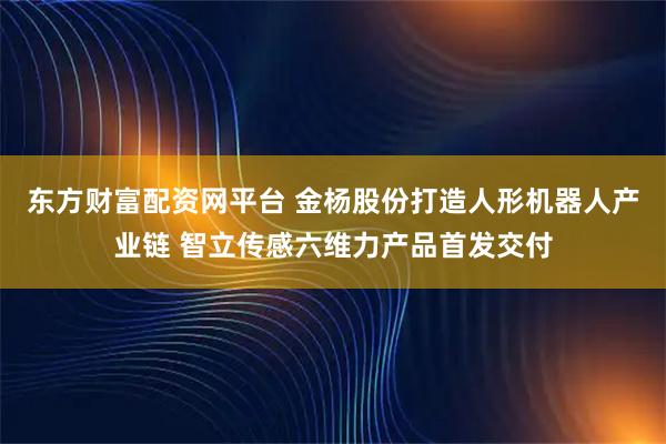 东方财富配资网平台 金杨股份打造人形机器人产业链 智立传感六维力产品首发交付