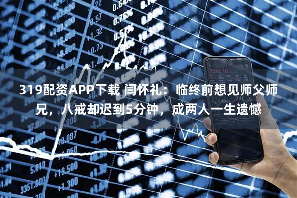 319配资APP下载 闫怀礼：临终前想见师父师兄，八戒却迟到5分钟，成两人一生遗憾