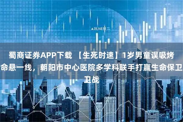 蜀商证券APP下载 【生死时速】1岁男童误吸烤肠命悬一线，朝阳市中心医院多学科联手打赢生命保卫战