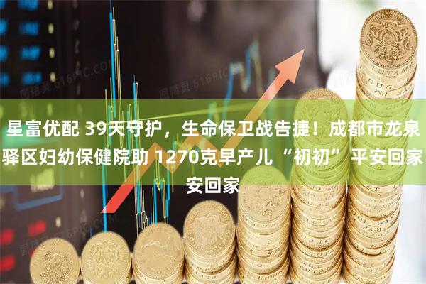 星富优配 39天守护，生命保卫战告捷！成都市龙泉驿区妇幼保健院助 1270克早产儿 “初初” 平安回家