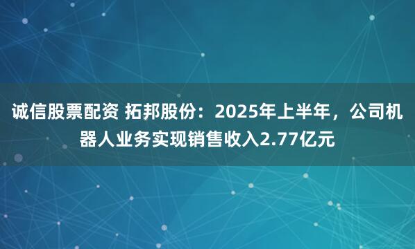 诚信股票配资 拓邦股份：2025年上半年，公司机器人业务实现销售收入2.77亿元