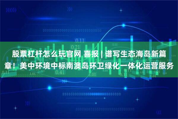 股票杠杆怎么玩官网 喜报 | 谱写生态海岛新篇章！美中环境中标南澳岛环卫绿化一体化运营服务