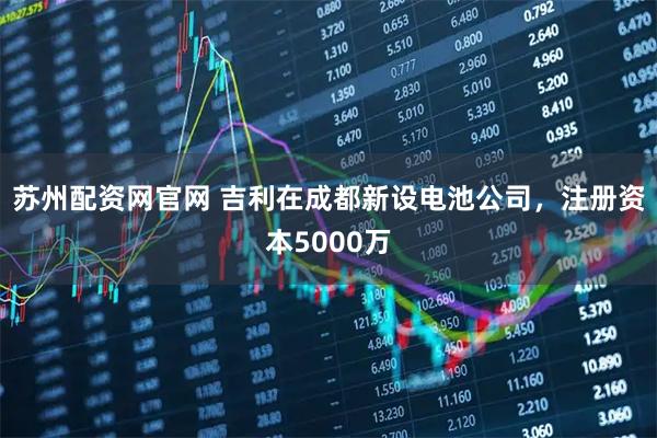 苏州配资网官网 吉利在成都新设电池公司，注册资本5000万