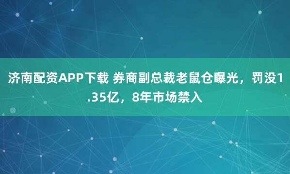 济南配资APP下载 券商副总裁老鼠仓曝光，罚没1.35亿，8年市场禁入