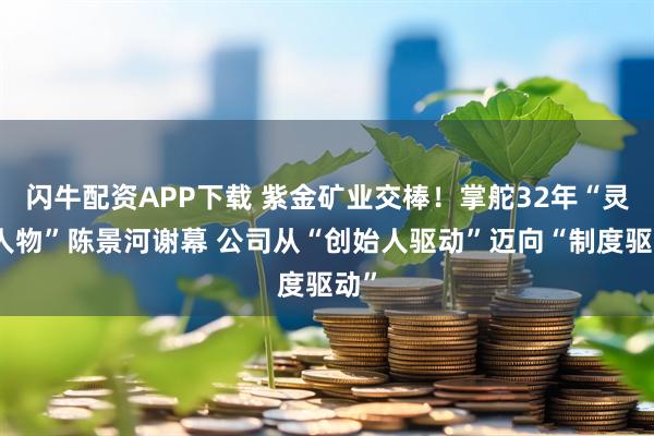 闪牛配资APP下载 紫金矿业交棒！掌舵32年“灵魂人物”陈景河谢幕 公司从“创始人驱动”迈向“制度驱动”