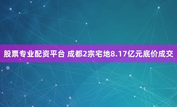 股票专业配资平台 成都2宗宅地8.17亿元底价成交