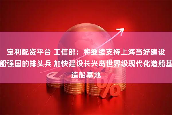 宝利配资平台 工信部：将继续支持上海当好建设造船强国的排头兵 加快建设长兴岛世界级现代化造船基地