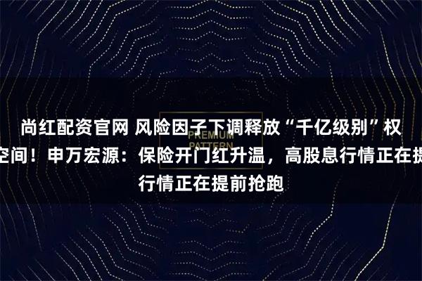 尚红配资官网 风险因子下调释放“千亿级别”权益加仓空间!申万宏源:保险开门红升温,高股息行情正在提前抢跑