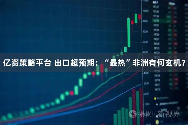 亿资策略平台 出口超预期:“最热”非洲有何玄机?
