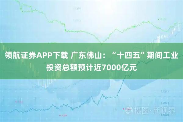 领航证券APP下载 广东佛山:“十四五”期间工业投资总额预计近7000亿元