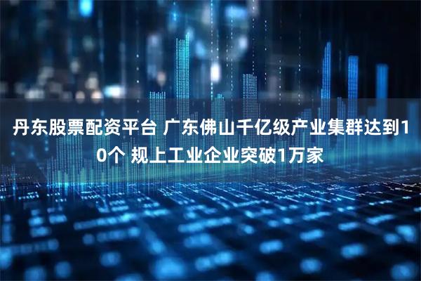 丹东股票配资平台 广东佛山千亿级产业集群达到10个 规上工业企业突破1万家