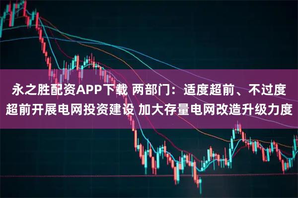 永之胜配资APP下载 两部门：适度超前、不过度超前开展电网投资建设 加大存量电网改造升级力度