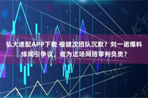 弘大速配APP下载 檀健次团队沉默？刘一诺爆料绯闻引争议，谁为这场网络审判负责？