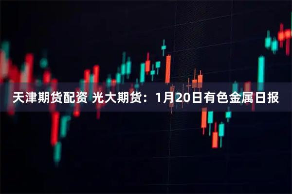 天津期货配资 光大期货：1月20日有色金属日报