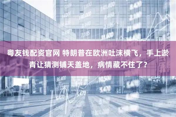 粤友钱配资官网 特朗普在欧洲吐沫横飞，手上淤青让猜测铺天盖地，病情藏不住了？