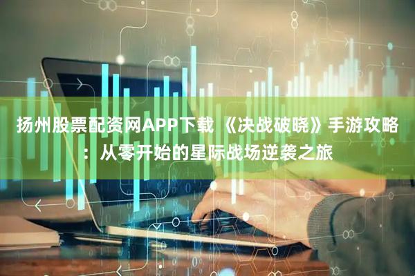 扬州股票配资网APP下载 《决战破晓》手游攻略：从零开始的星际战场逆袭之旅