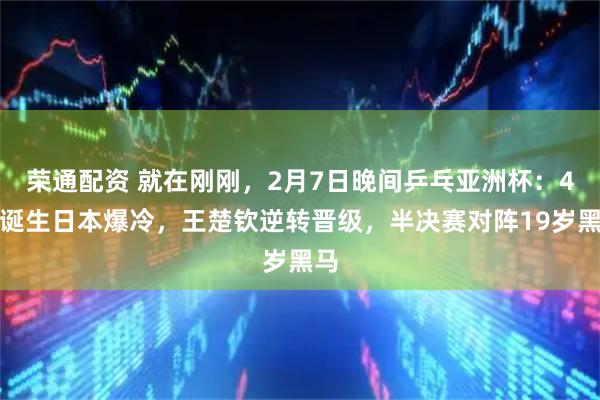 荣通配资 就在刚刚，2月7日晚间乒乓亚洲杯：4强诞生日本爆冷，王楚钦逆转晋级，半决赛对阵19岁黑马