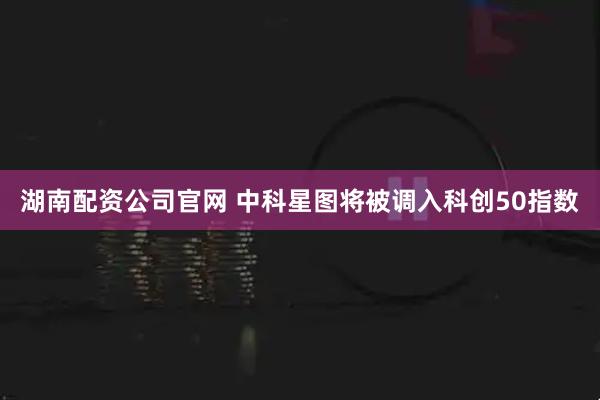 湖南配资公司官网 中科星图将被调入科创50指数