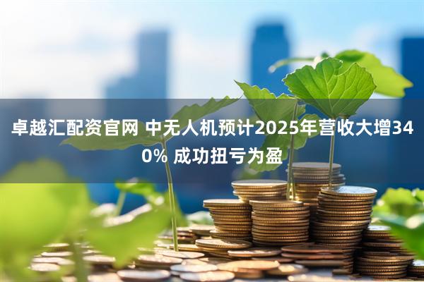 卓越汇配资官网 中无人机预计2025年营收大增340% 成功扭亏为盈