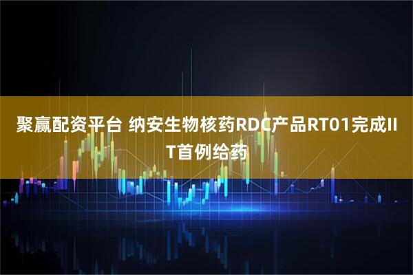 聚赢配资平台 纳安生物核药RDC产品RT01完成IIT首例给药