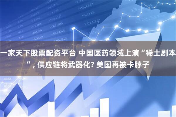 一家天下股票配资平台 中国医药领域上演“稀土剧本”, 供应链将武器化? 美国再被卡脖子