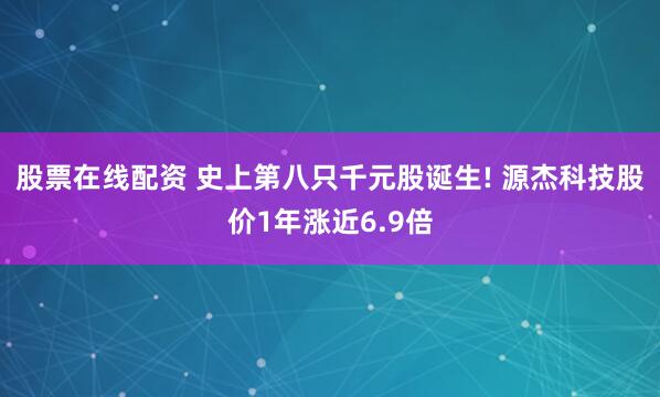 股票在线配资 史上第八只千元股诞生! 源杰科技股价1年涨近6.9倍