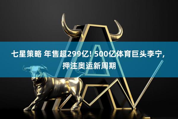 七星策略 年售超299亿! 500亿体育巨头李宁, 押注奥运新周期