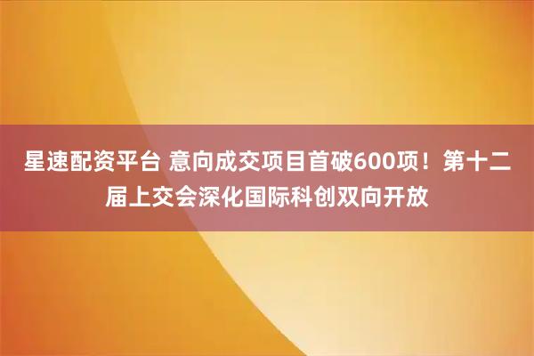 星速配资平台 意向成交项目首破600项！第十二届上交会深化国际科创双向开放