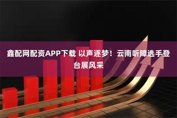 鑫配网配资APP下载 以声逐梦！云南听障选手登台展风采