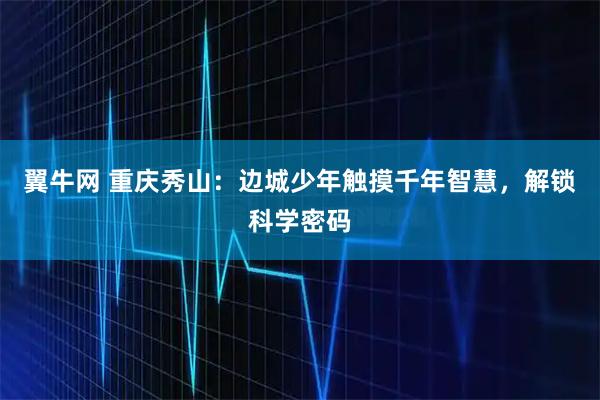 翼牛网 重庆秀山：边城少年触摸千年智慧，解锁科学密码