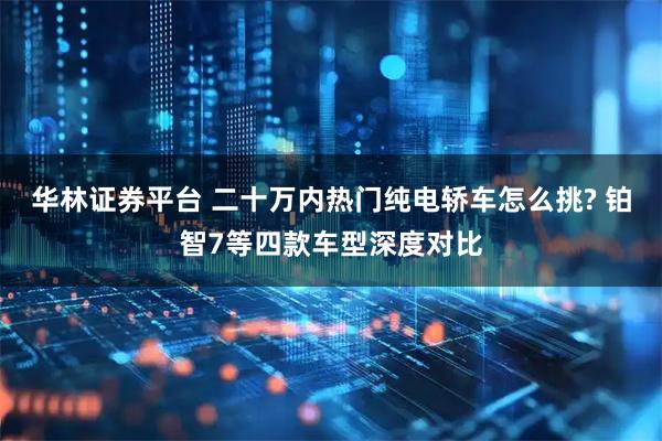 华林证券平台 二十万内热门纯电轿车怎么挑? 铂智7等四款车型深度对比