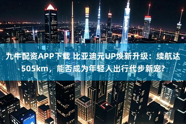 九牛配资APP下载 比亚迪元UP焕新升级:续航达505km,能否成为年轻人出行代步新宠?