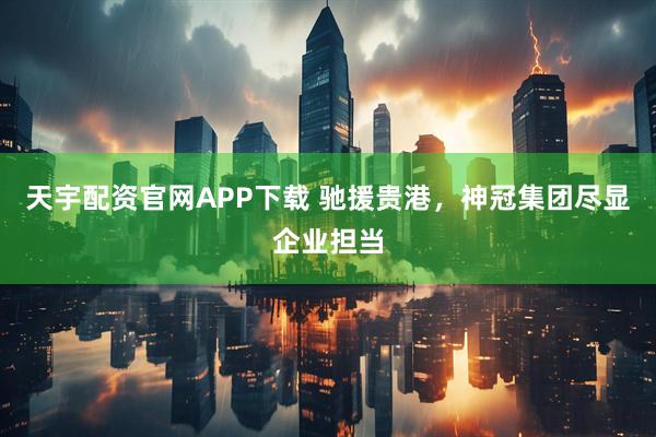 天宇配资官网APP下载 驰援贵港，神冠集团尽显企业担当
