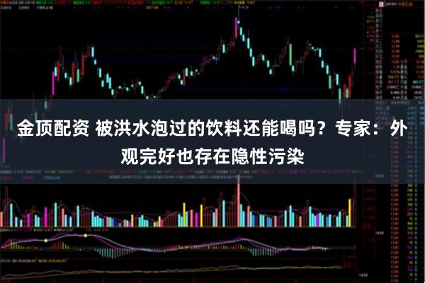 金顶配资 被洪水泡过的饮料还能喝吗？专家：外观完好也存在隐性污染