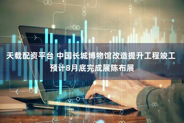 天载配资平台 中国长城博物馆改造提升工程竣工 预计8月底完成展陈布展