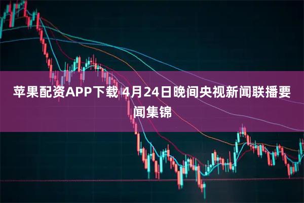 苹果配资APP下载 4月24日晚间央视新闻联播要闻集锦