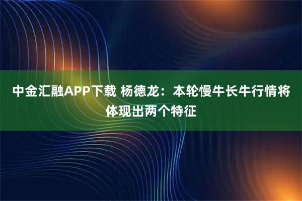 中金汇融APP下载 杨德龙：本轮慢牛长牛行情将体现出两个特征