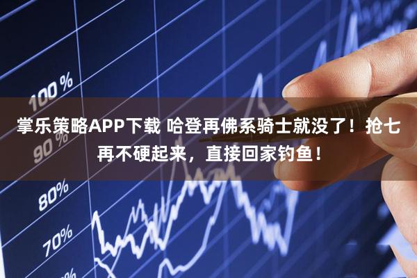 掌乐策略APP下载 哈登再佛系骑士就没了！抢七再不硬起来，直接回家钓鱼！