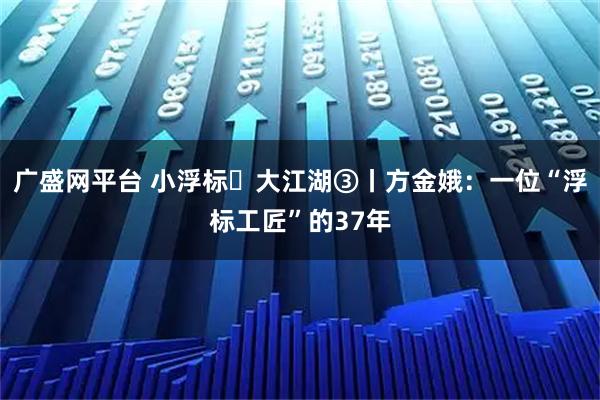 广盛网平台 小浮标・大江湖③丨方金娥：一位“浮标工匠”的37年