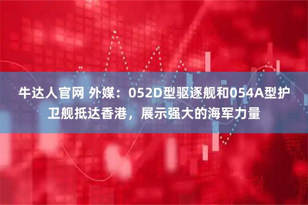牛达人官网 外媒：052D型驱逐舰和054A型护卫舰抵达香港，展示强大的海军力量
